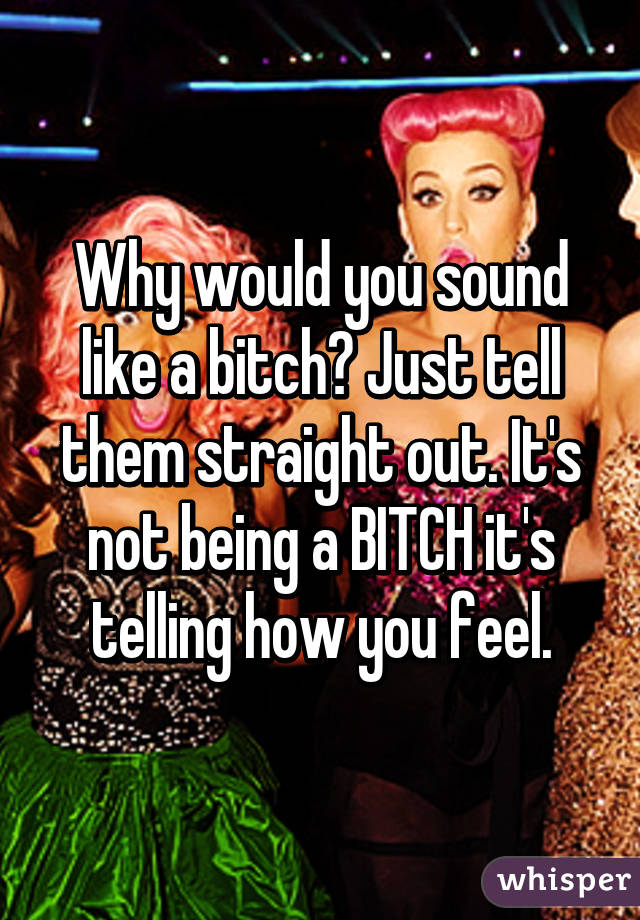 Why would you sound like a bitch? Just tell them straight out. It's not being a BITCH it's telling how you feel.