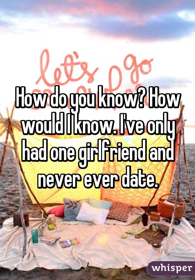 How do you know? How would I know. I've only had one girlfriend and never ever date.