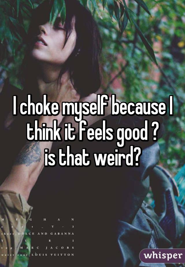 I choke myself because I think it feels good 😳
is that weird?