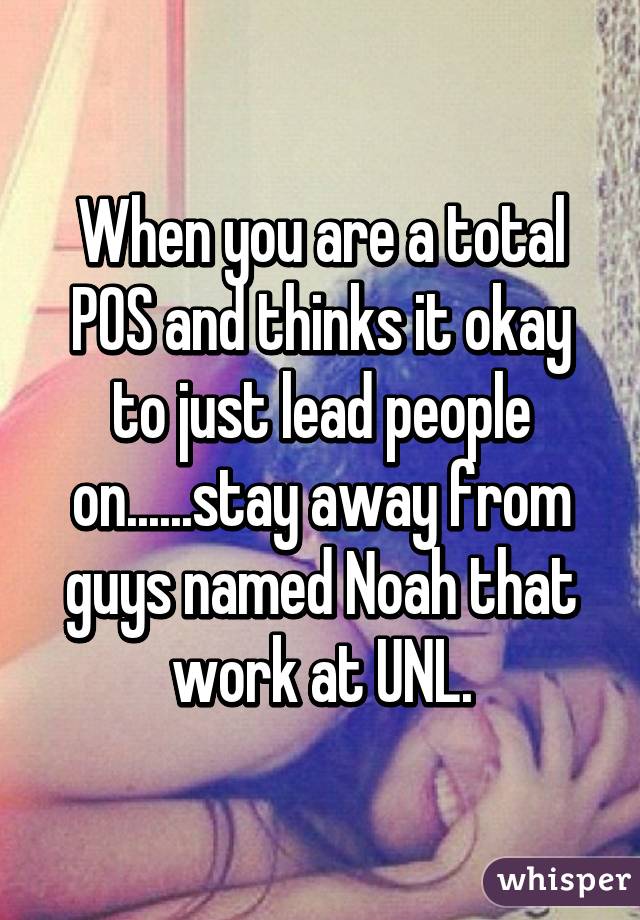 When you are a total POS and thinks it okay to just lead people on......stay away from guys named Noah that work at UNL.