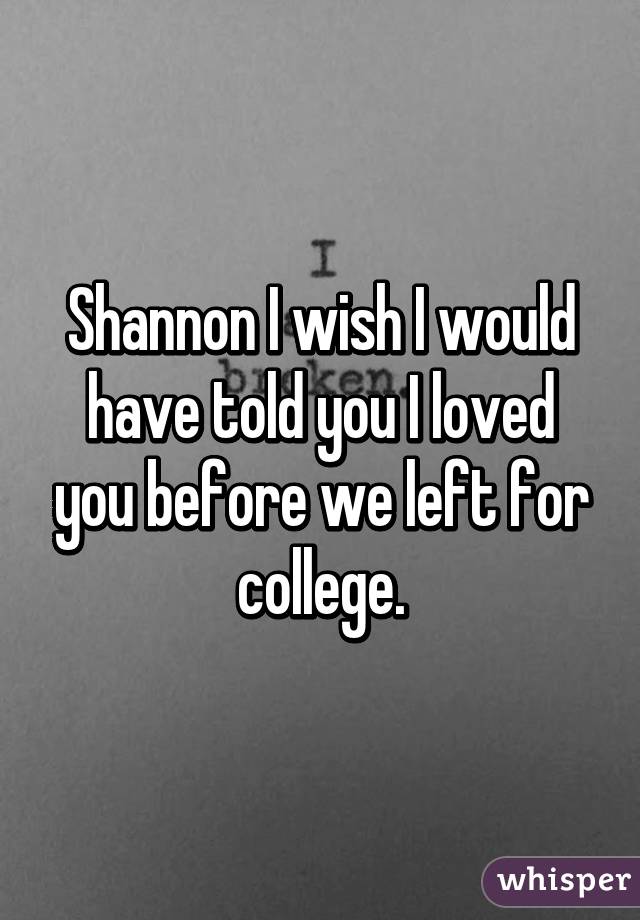 Shannon I wish I would have told you I loved you before we left for college.