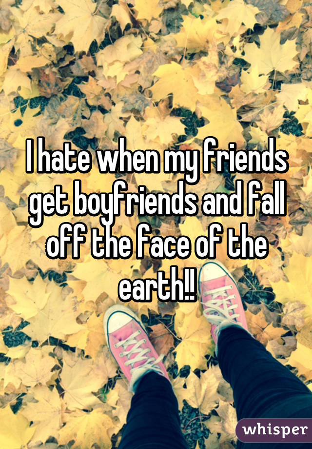 I hate when my friends get boyfriends and fall off the face of the earth!!