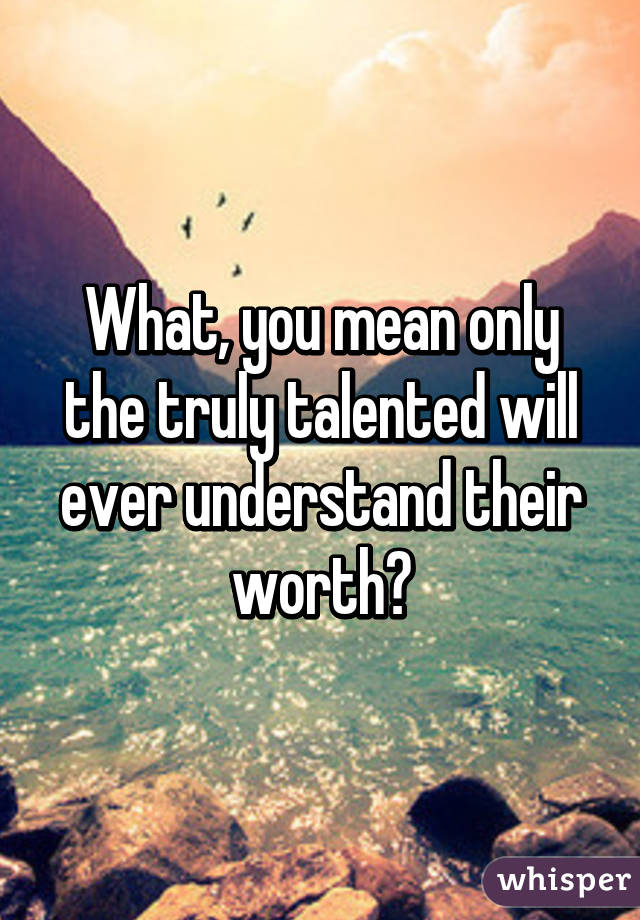 What, you mean only the truly talented will ever understand their worth?