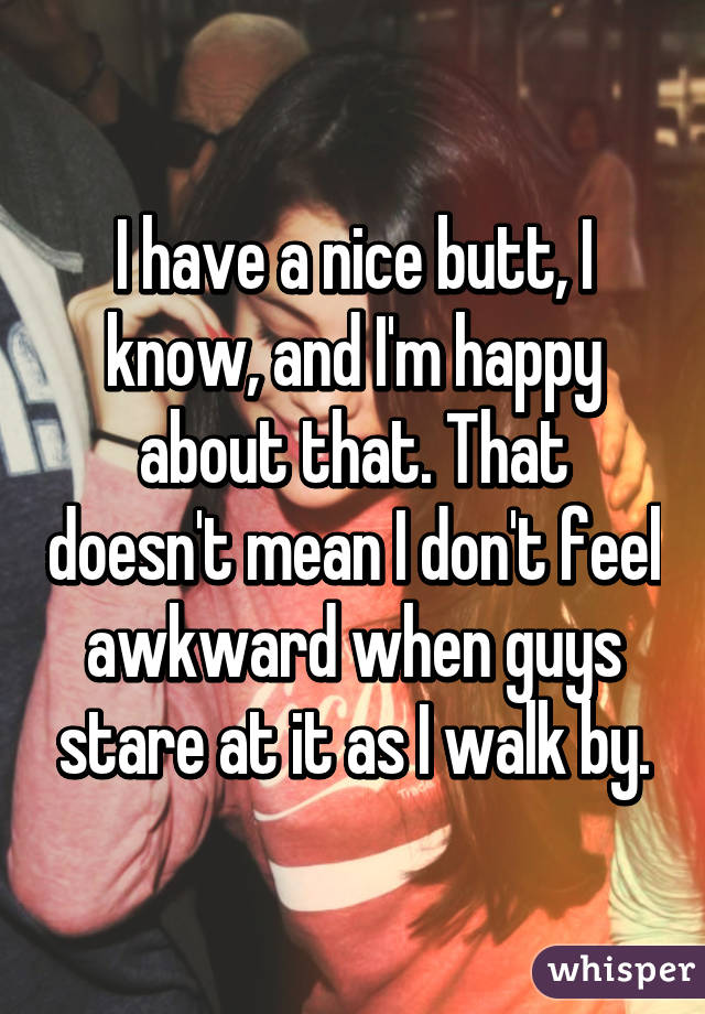 I have a nice butt, I know, and I'm happy about that. That doesn't mean I don't feel awkward when guys stare at it as I walk by.