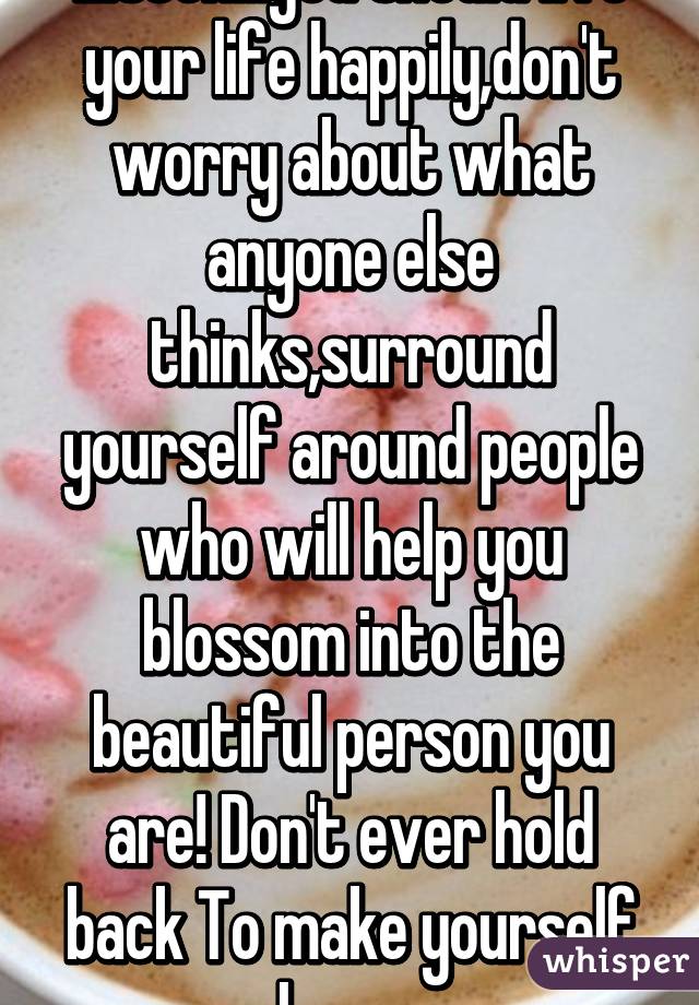 Listen...you should live your life happily,don't worry about what anyone else thinks,surround yourself around people who will help you blossom into the beautiful person you are! Don't ever hold back To make yourself happy