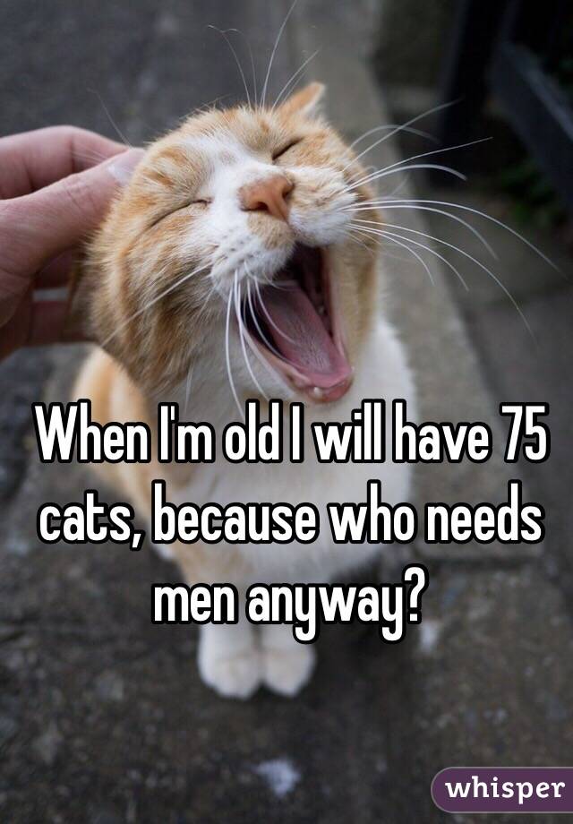 When I'm old I will have 75 cats, because who needs men anyway?