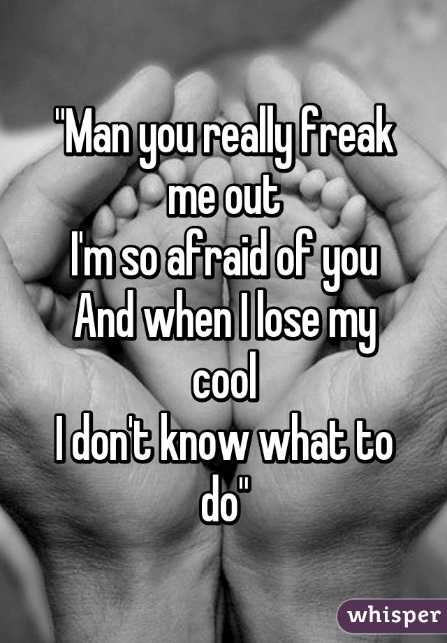 "Man you really freak me out
I'm so afraid of you
And when I lose my cool
I don't know what to do"