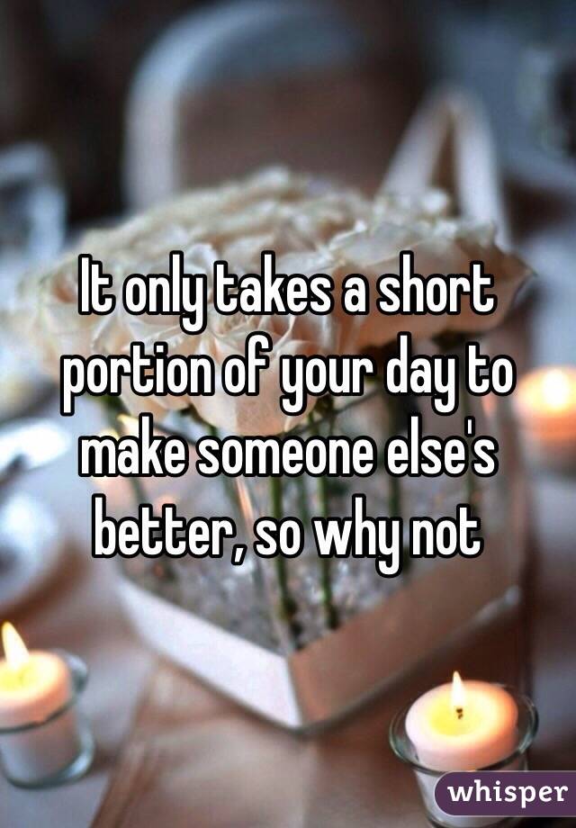 It only takes a short portion of your day to make someone else's better, so why not 