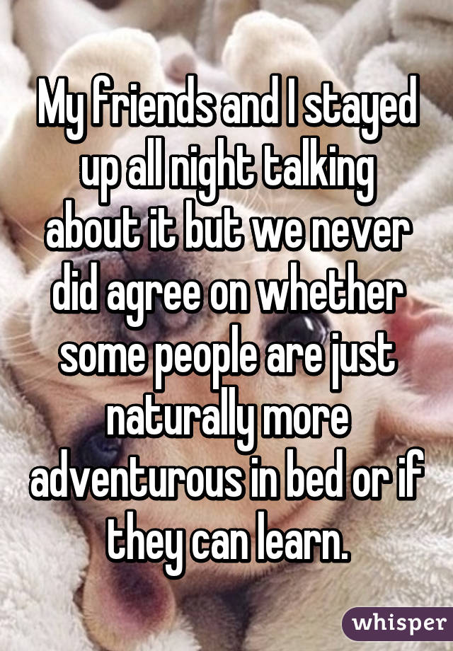 My friends and I stayed up all night talking about it but we never did agree on whether some people are just naturally more adventurous in bed or if they can learn.