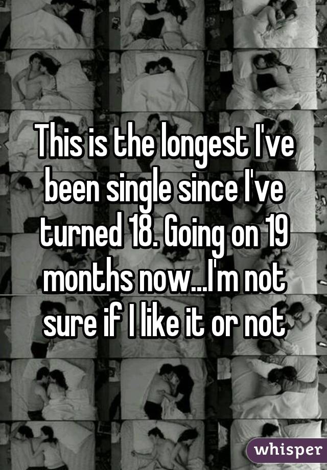 This is the longest I've been single since I've turned 18. Going on 19 months now...I'm not sure if I like it or not