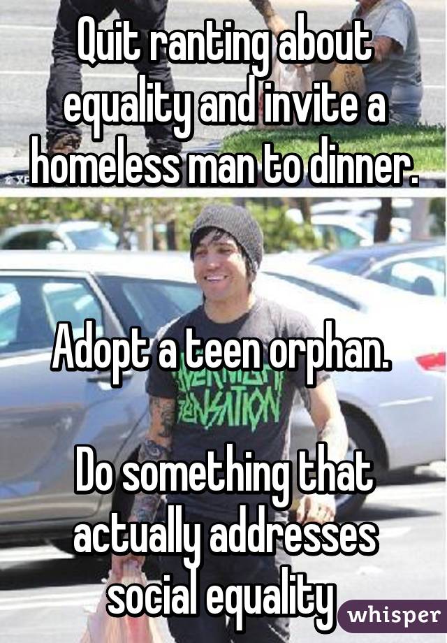 Quit ranting about equality and invite a homeless man to dinner. 

Adopt a teen orphan. 

Do something that actually addresses social equality 