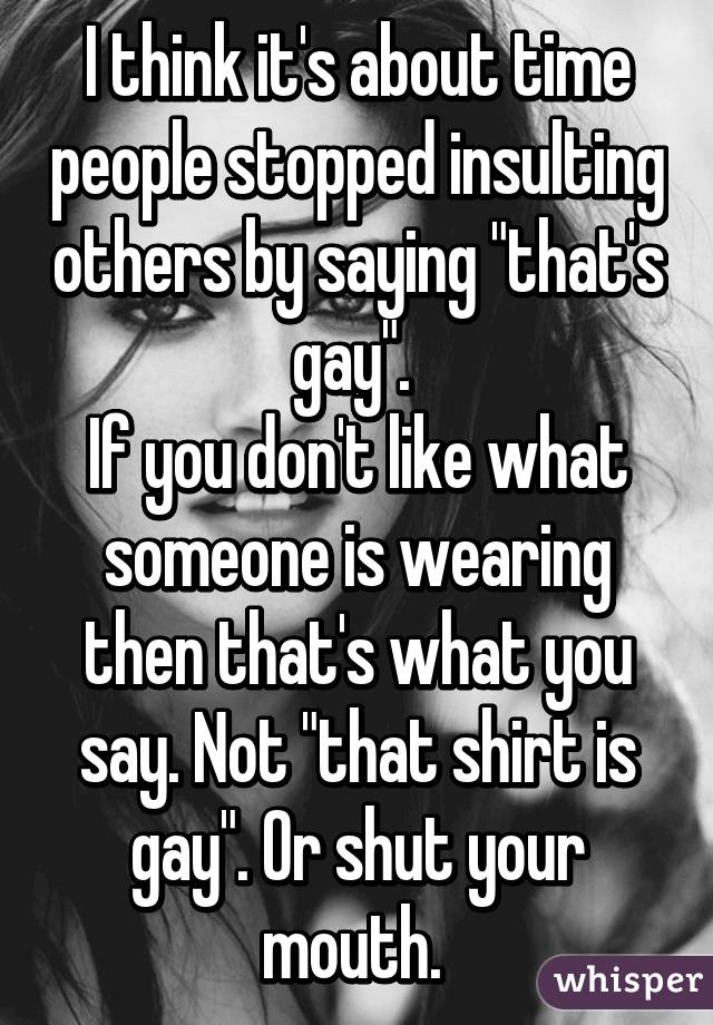 I think it's about time people stopped insulting others by saying "that's gay". 
If you don't like what someone is wearing then that's what you say. Not "that shirt is gay". Or shut your mouth. 