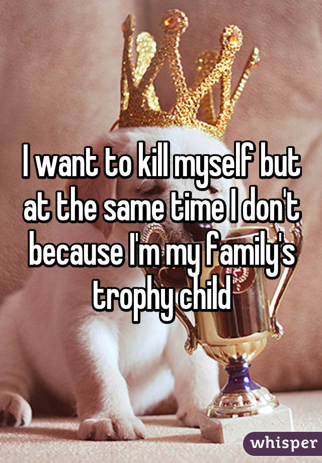 I want to kill myself but at the same time I don't because I'm my family's trophy child