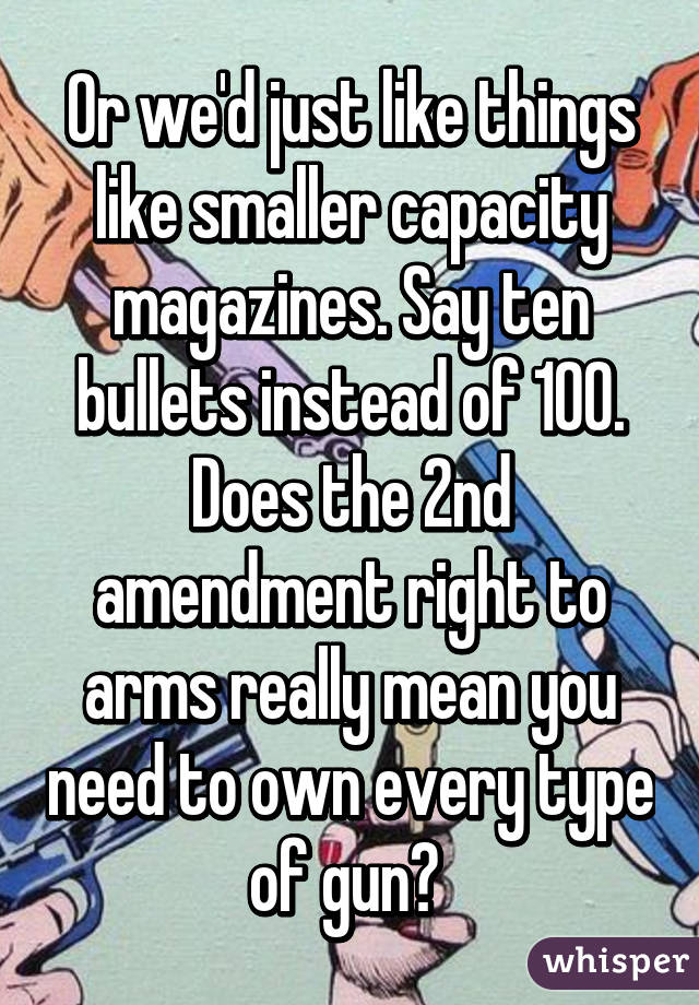 Or we'd just like things like smaller capacity magazines. Say ten bullets instead of 100. Does the 2nd amendment right to arms really mean you need to own every type of gun? 