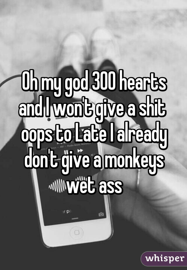 Oh my god 300 hearts and I won't give a shit 
oops to Late I already don't give a monkeys wet ass