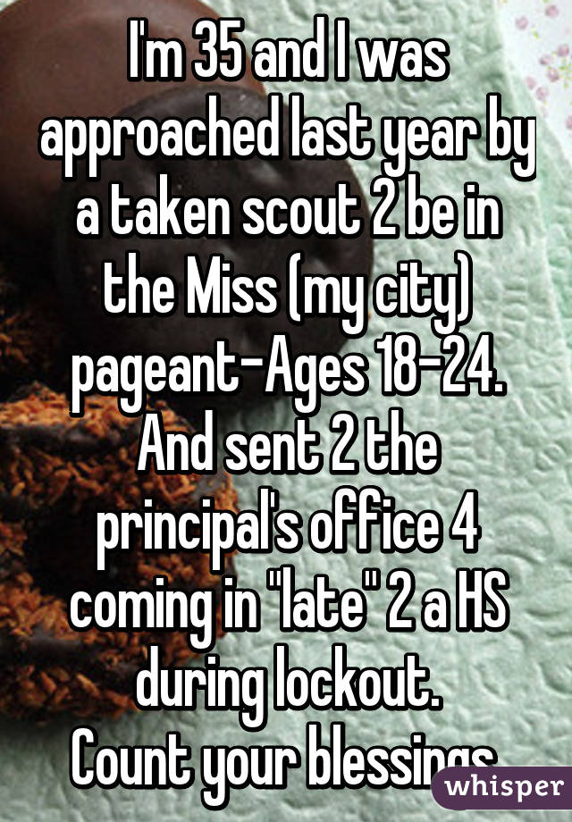 I'm 35 and I was approached last year by a taken scout 2 be in the Miss (my city) pageant-Ages 18-24. And sent 2 the principal's office 4 coming in "late" 2 a HS during lockout.
Count your blessings.