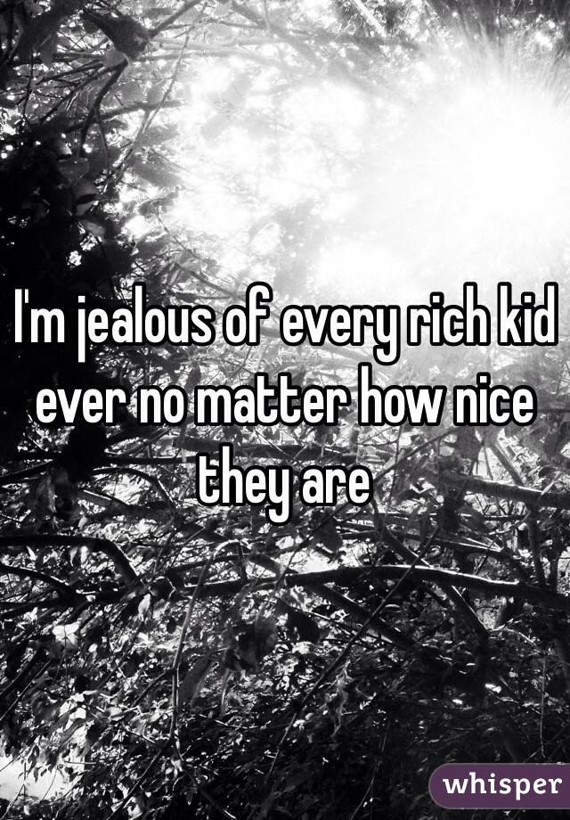 I'm jealous of every rich kid ever no matter how nice they are