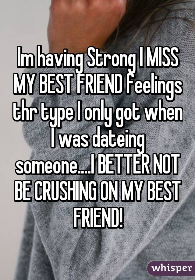 Im having Strong I MISS MY BEST FRIEND feelings thr type I only got when I was dateing someone....I BETTER NOT BE CRUSHING ON MY BEST FRIEND!