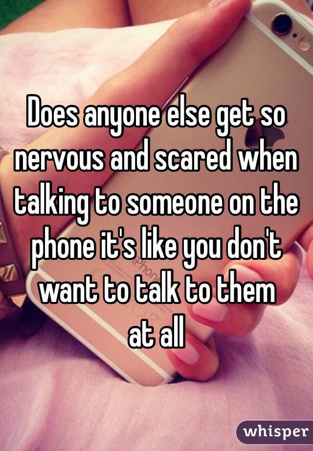 Does anyone else get so nervous and scared when talking to someone on the phone it's like you don't want to talk to them
at all