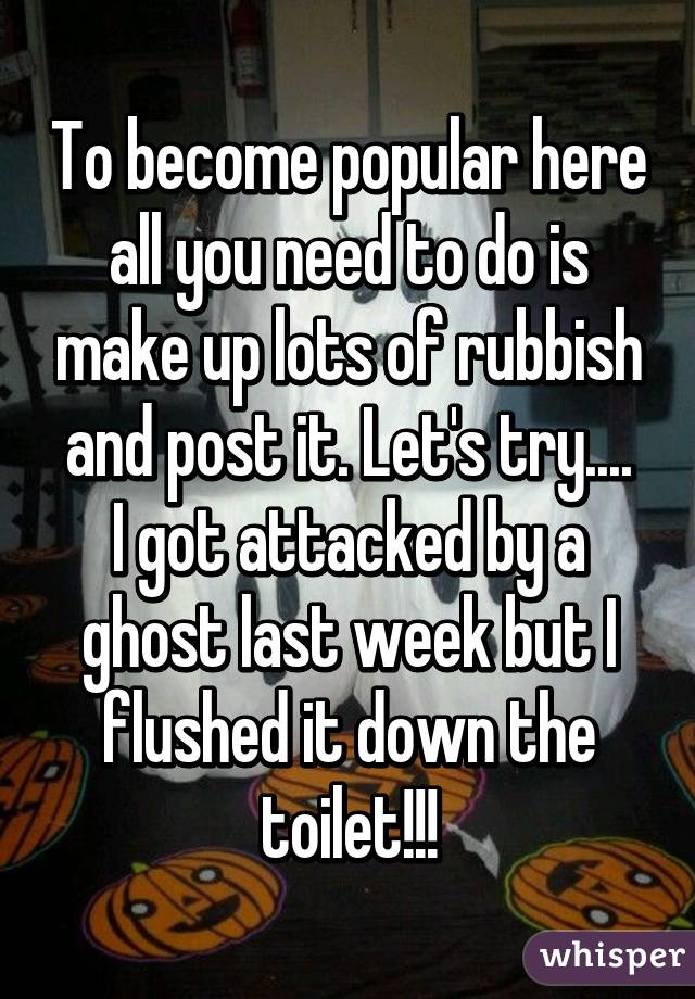 To become popular here all you need to do is make up lots of rubbish and post it. Let's try....
I got attacked by a ghost last week but I flushed it down the toilet!!!