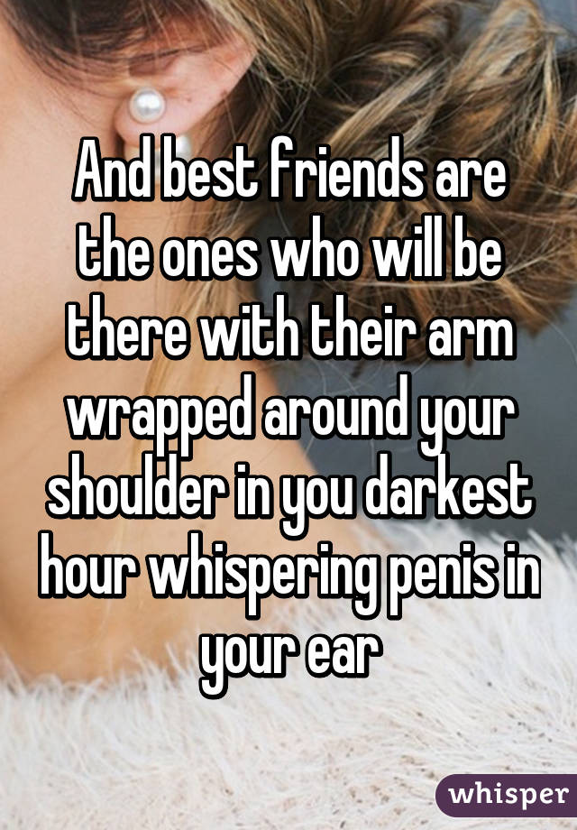 And best friends are the ones who will be there with their arm wrapped around your shoulder in you darkest hour whispering penis in your ear