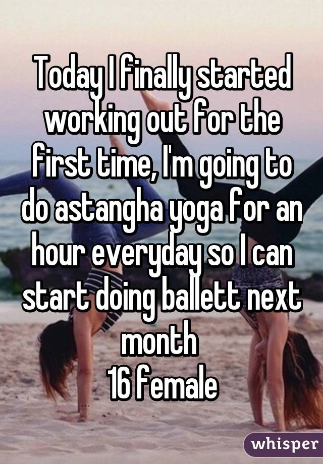 Today I finally started working out for the first time, I'm going to do astangha yoga for an hour everyday so I can start doing ballett next month 
16 female