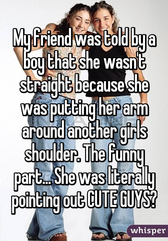 My friend was told by a boy that she wasn't straight because she was putting her arm around another girls shoulder. The funny part... She was literally pointing out CUTE GUYS😂