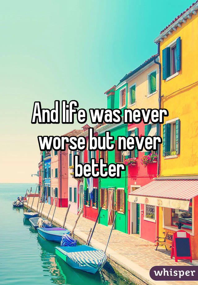 And life was never worse but never better