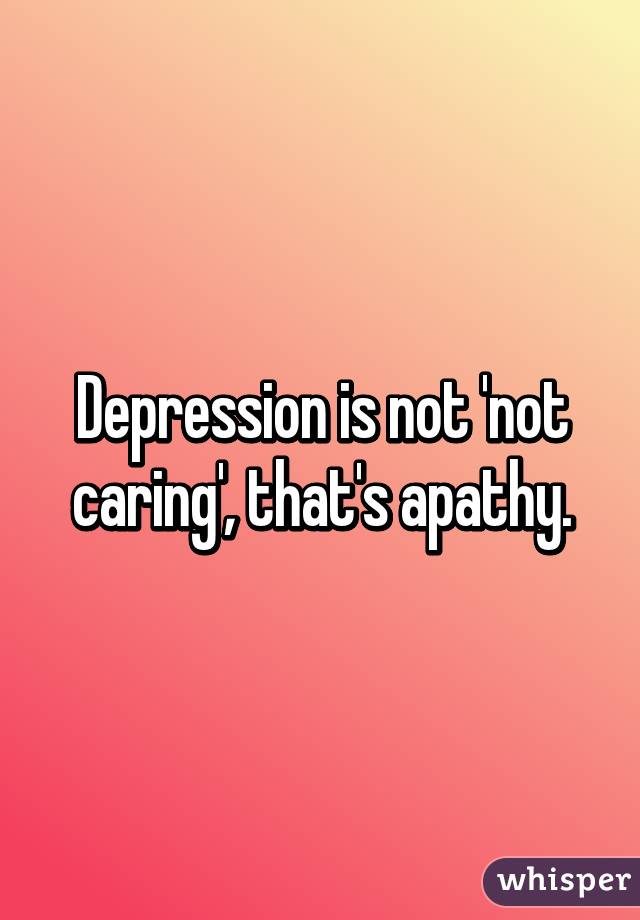 Depression is not 'not caring', that's apathy.