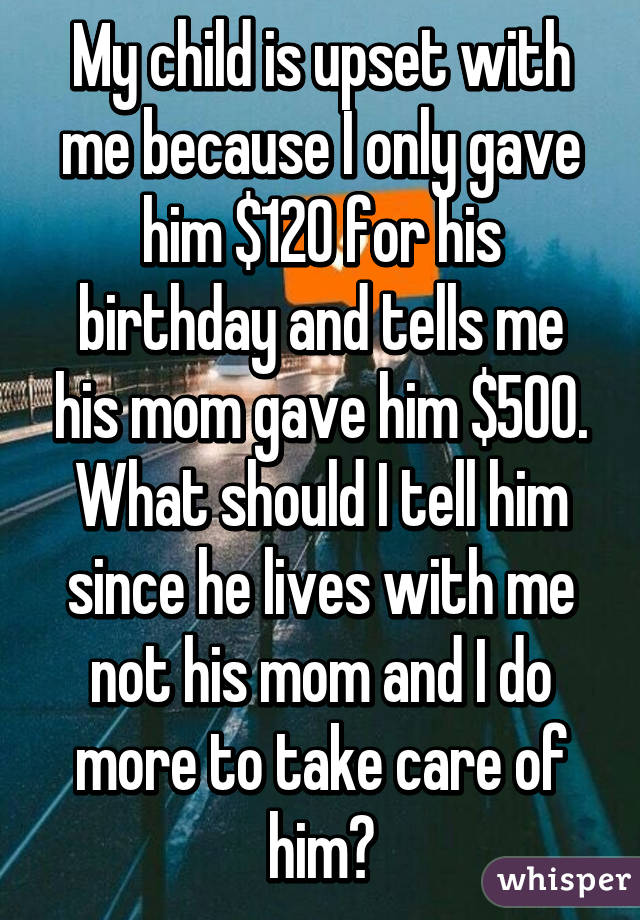 My child is upset with me because I only gave him $120 for his birthday and tells me his mom gave him $500. What should I tell him since he lives with me not his mom and I do more to take care of him?