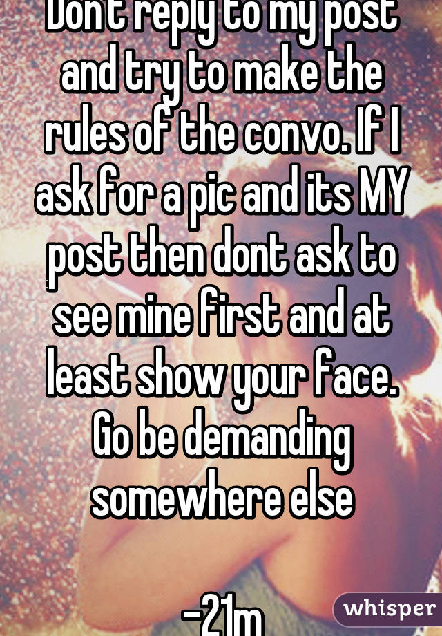 Don't reply to my post and try to make the rules of the convo. If I ask for a pic and its MY post then dont ask to see mine first and at least show your face. Go be demanding somewhere else

-21m