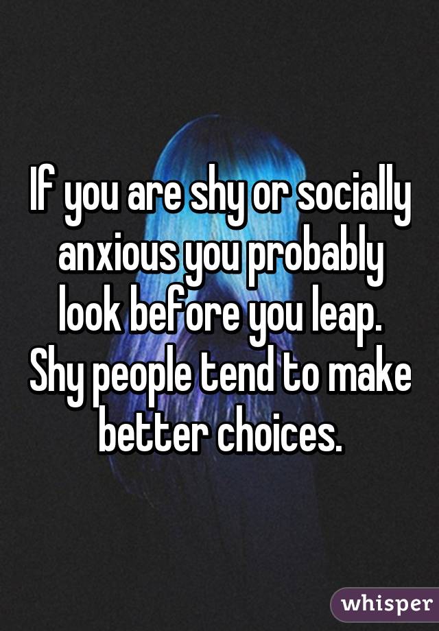 If you are shy or socially anxious you probably look before you leap. Shy people tend to make better choices.