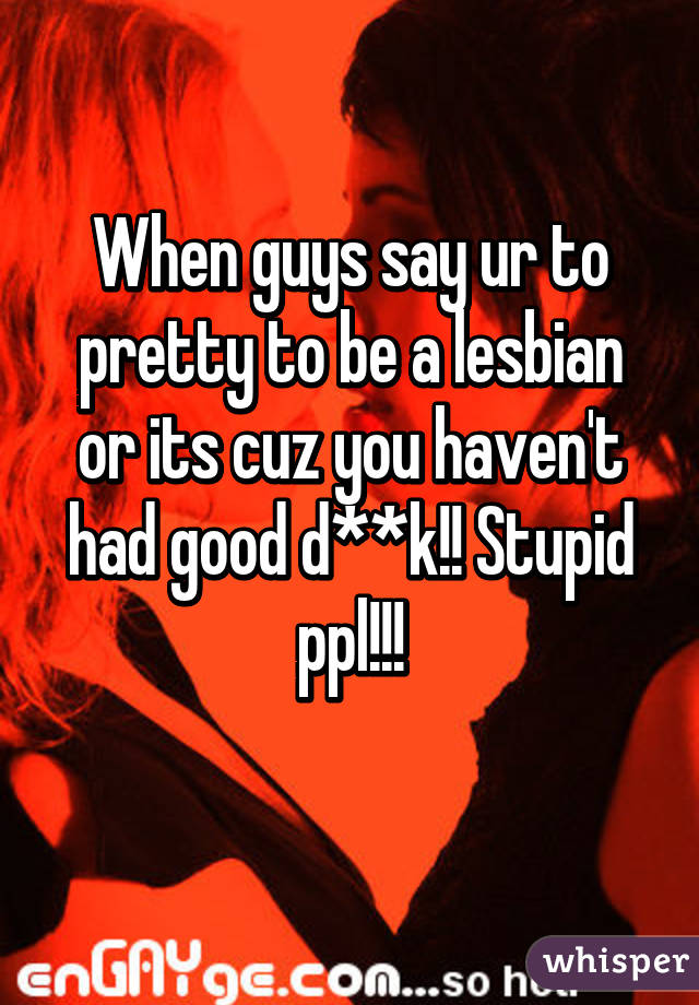 When guys say ur to pretty to be a lesbian or its cuz you haven't had good d**k!! Stupid ppl!!!
