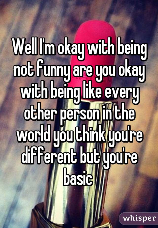 Well I'm okay with being not funny are you okay with being like every other person in the world you think you're different but you're basic 