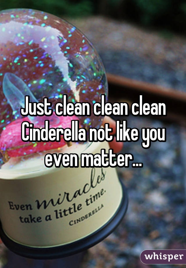 Just clean clean clean Cinderella not like you even matter...