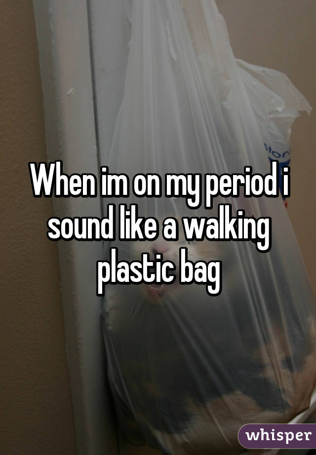 When im on my period i sound like a walking plastic bag