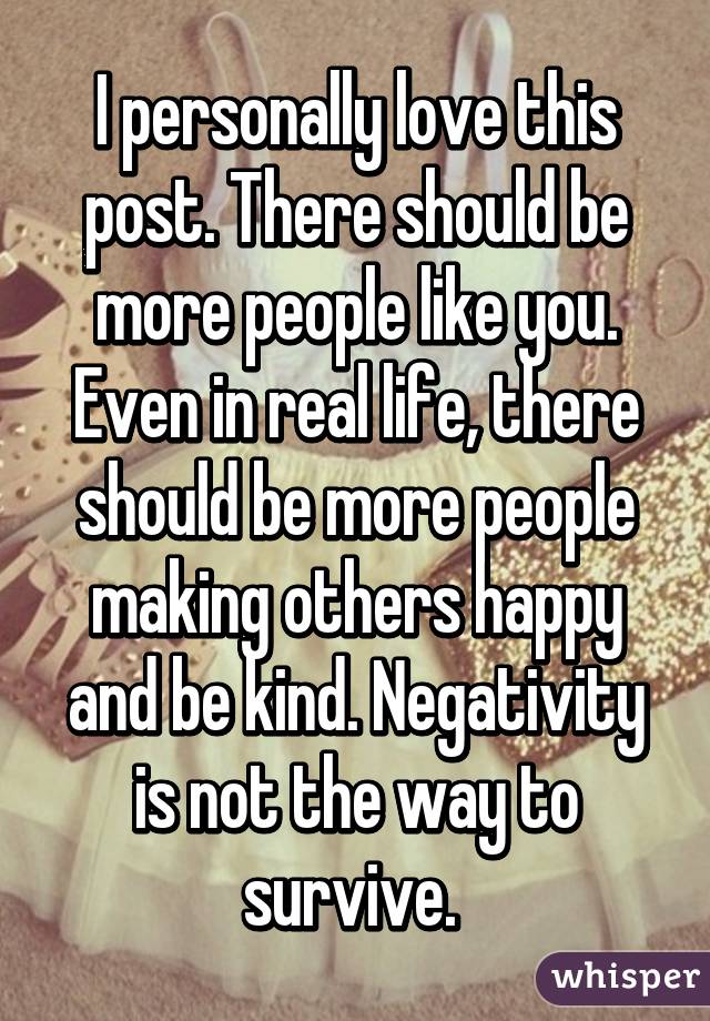 I personally love this post. There should be more people like you. Even in real life, there should be more people making others happy and be kind. Negativity is not the way to survive. 