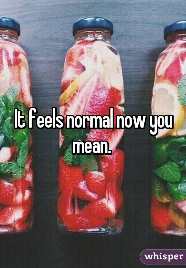 It feels normal now you mean. 