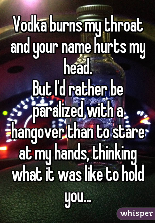 Vodka burns my throat and your name hurts my head.
But I'd rather be paralized with a hangover than to stare at my hands, thinking what it was like to hold you...