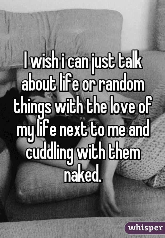 I wish i can just talk about life or random things with the love of my life next to me and cuddling with them naked.