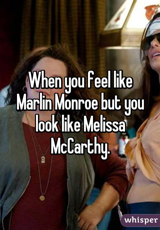 When you feel like Marlin Monroe but you look like Melissa McCarthy.