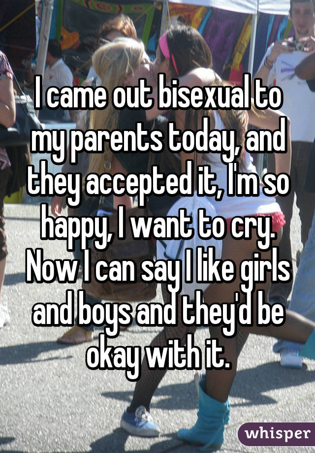 I came out bisexual to my parents today, and they accepted it, I'm so happy, I want to cry. Now I can say I like girls and boys and they'd be okay with it.