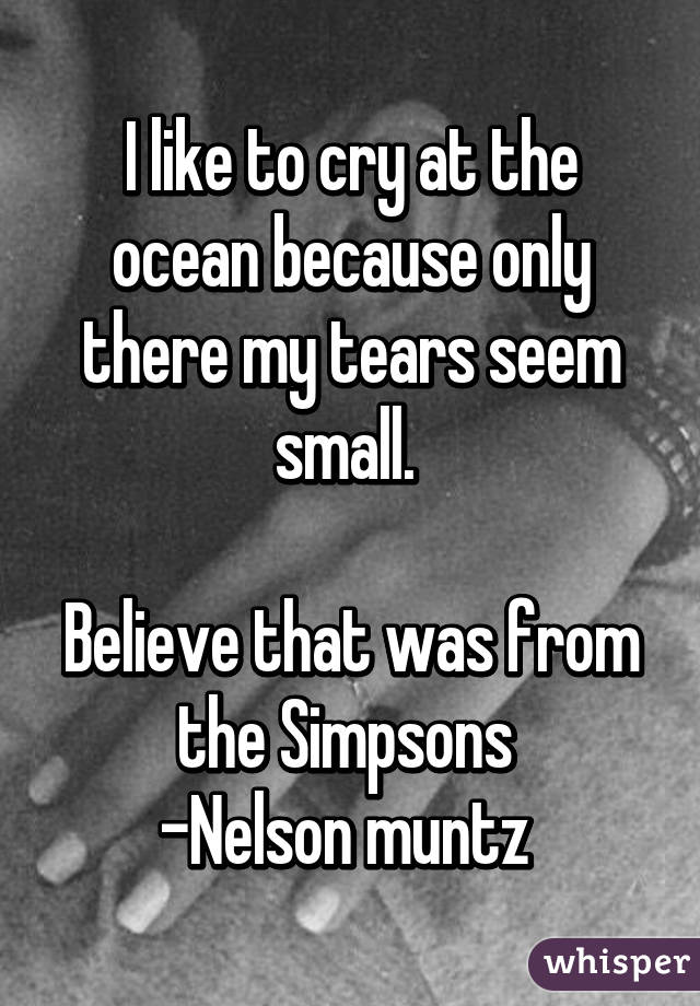 I like to cry at the ocean because only there my tears seem small. 

Believe that was from the Simpsons 
-Nelson muntz 