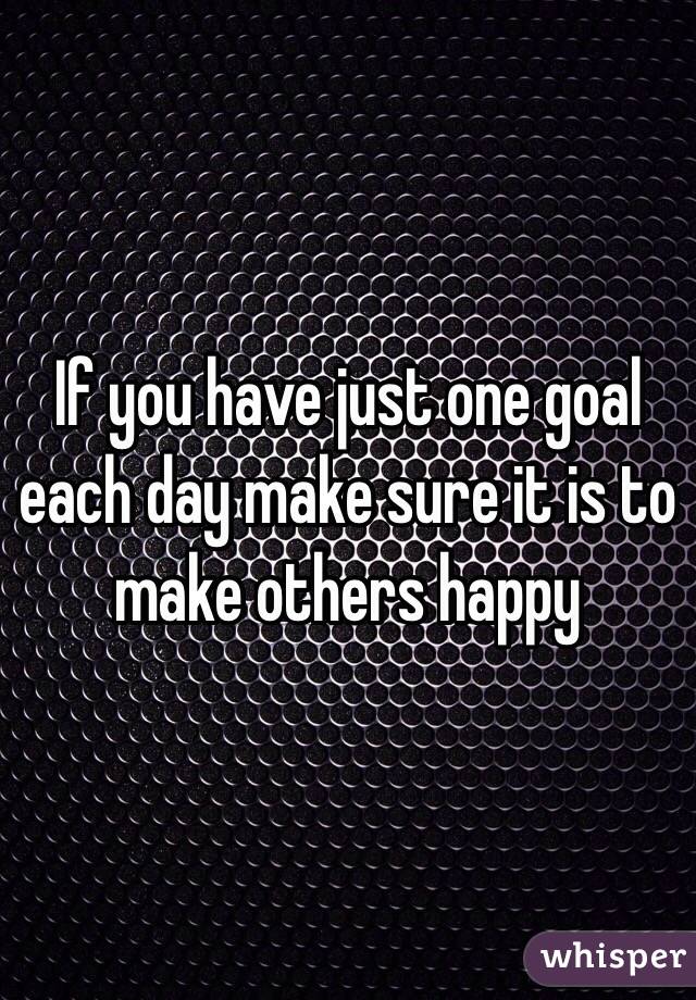 If you have just one goal each day make sure it is to make others happy