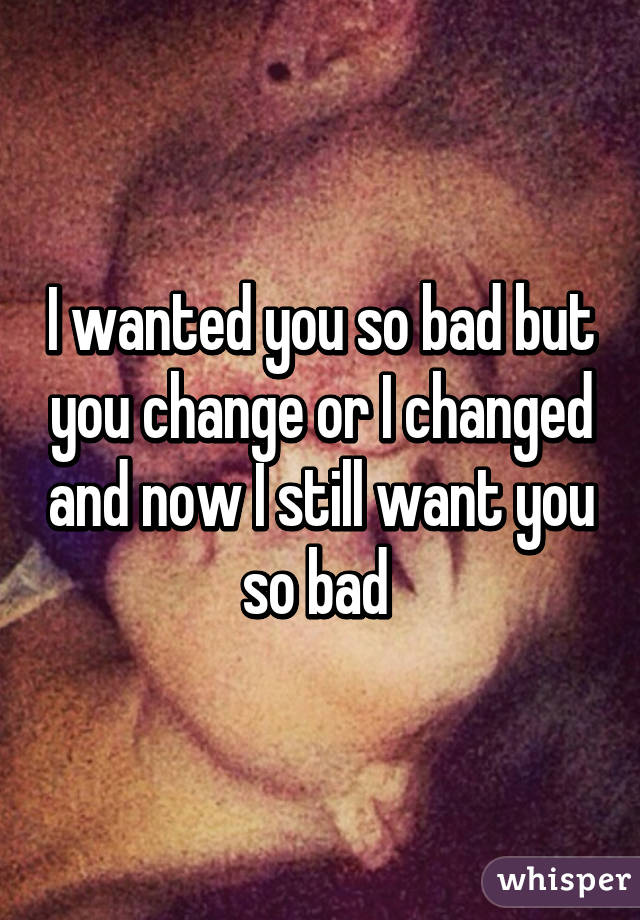 I wanted you so bad but you change or I changed and now I still want you so bad 