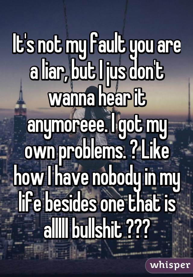 It's not my fault you are a liar, but I jus don't wanna hear it anymoreee. I got my own problems. 😭 Like how I have nobody in my life besides one that is alllll bullshit 😴😴😴