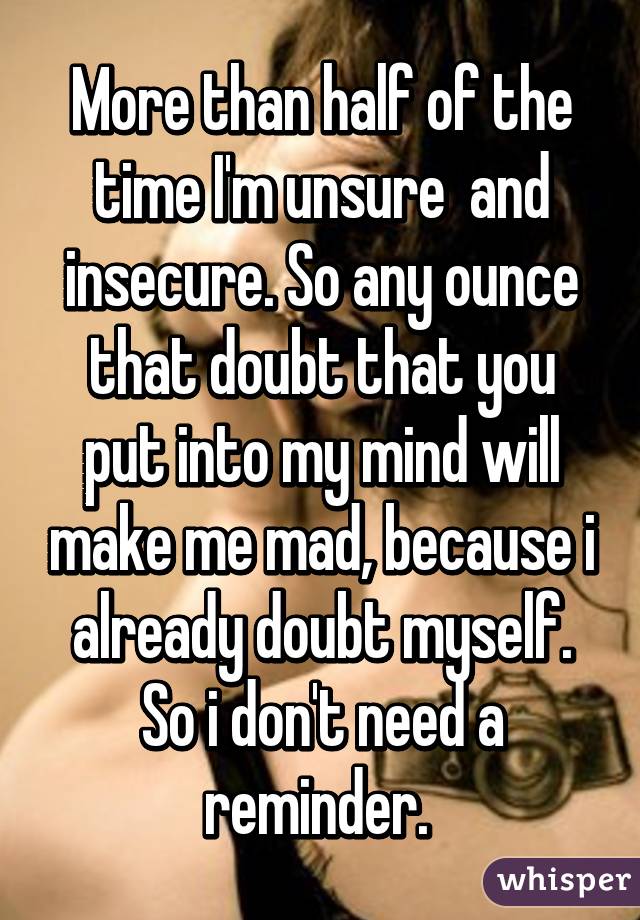 More than half of the time I'm unsure  and insecure. So any ounce that doubt that you put into my mind will make me mad, because i already doubt myself. So i don't need a reminder. 