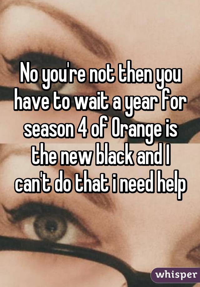 No you're not then you have to wait a year for season 4 of Orange is the new black and I can't do that i need help 