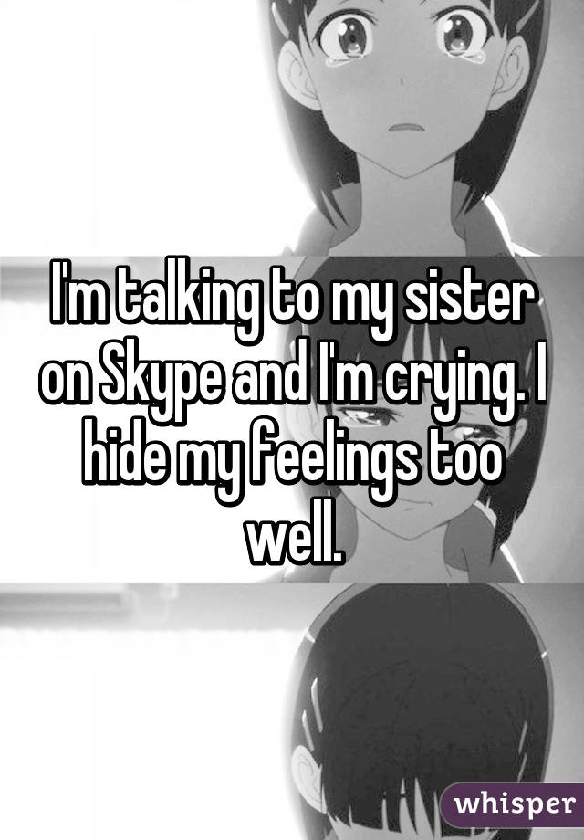 I'm talking to my sister on Skype and I'm crying. I hide my feelings too well.