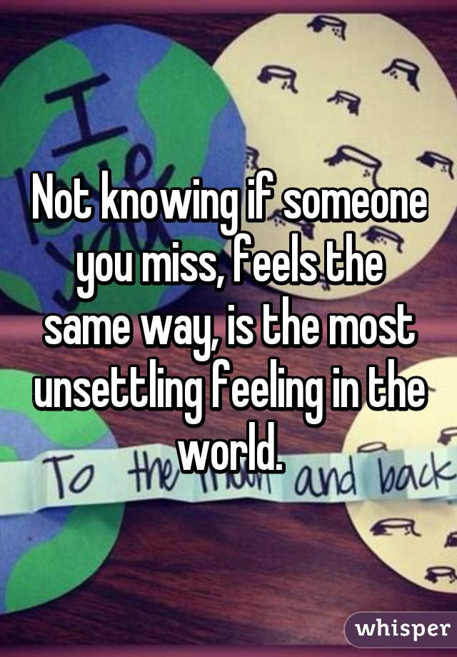 Not knowing if someone you miss, feels the same way, is the most unsettling feeling in the world.